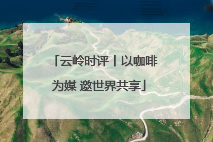 云岭时评丨以咖啡为媒 邀世界共享