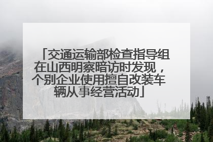 交通运输部检查指导组在山西明察暗访时发现，个别企业使用擅自改装车辆从事经营活动