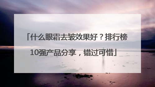什么眼霜去皱效果好？排行榜10强产品分享，错过可惜