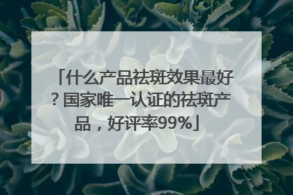 什么产品祛斑效果最好？国家唯一认证的祛斑产品，好评率99%