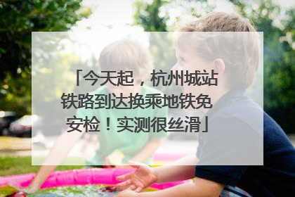 今天起，杭州城站铁路到达换乘地铁免安检！实测很丝滑