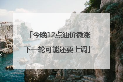 今晚12点油价微涨 下一轮可能还要上调