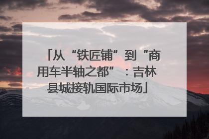 从“铁匠铺”到“商用车半轴之都”：吉林县城接轨国际市场