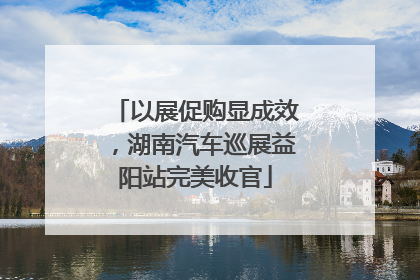 以展促购显成效，湖南汽车巡展益阳站完美收官
