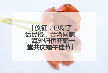 仪征：包粽子，话民俗，台湾同胞、海外归侨齐聚一堂共庆端午佳节
