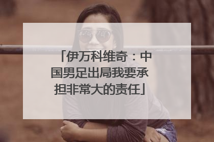 伊万科维奇：中国男足出局我要承担非常大的责任
