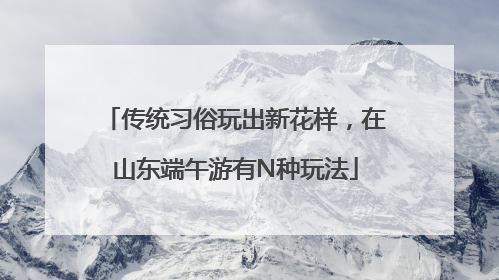 传统习俗玩出新花样，在山东端午游有N种玩法