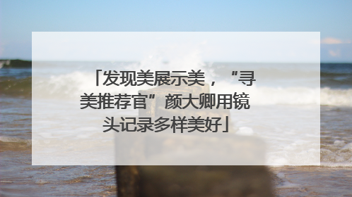 发现美展示美，“寻美推荐官”颜大卿用镜头记录多样美好