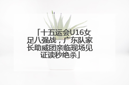十五运会U16女足八强战，广东队家长助威团亲临现场见证读秒绝杀