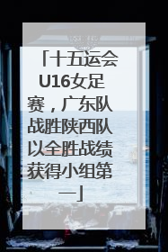 十五运会U16女足赛，广东队战胜陕西队以全胜战绩获得小组第一