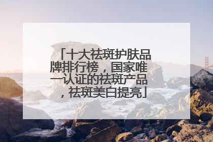 十大祛斑护肤品牌排行榜，国家唯一认证的祛斑产品，祛斑美白提亮