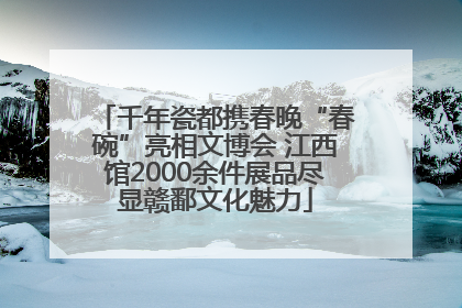 千年瓷都携春晚“春碗”亮相文博会 江西馆2000余件展品尽显赣鄱文化魅力