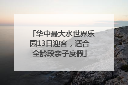 华中最大水世界乐园13日迎客，适合全龄段亲子度假