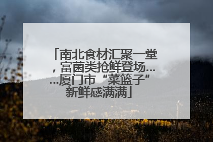 南北食材汇聚一堂，富菌类抢鲜登场……厦门市“菜篮子”新鲜感满满