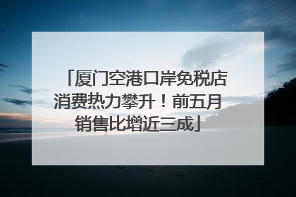 厦门空港口岸免税店消费热力攀升！前五月销售比增近三成