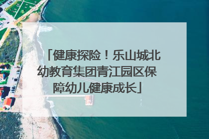 健康探险！乐山城北幼教育集团青江园区保障幼儿健康成长