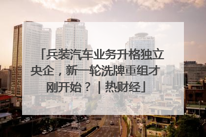 兵装汽车业务升格独立央企，新一轮洗牌重组才刚开始？｜热财经