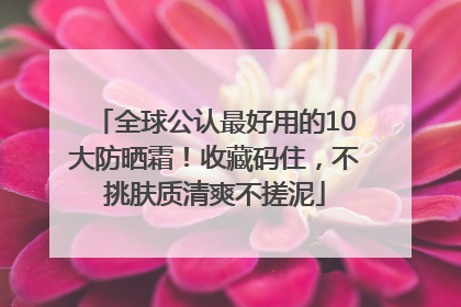 全球公认最好用的10大防晒霜！收藏码住，不挑肤质清爽不搓泥