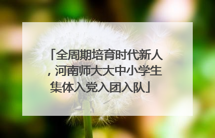 全周期培育时代新人，河南师大大中小学生集体入党入团入队