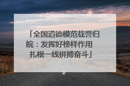 全国道德模范载誉归皖：发挥好榜样作用 扎根一线拼搏奋斗