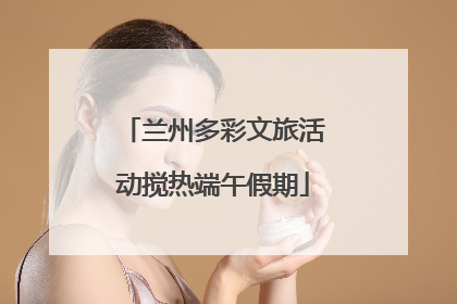 兰州多彩文旅活动搅热端午假期