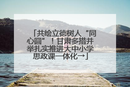 共绘立德树人“同心圆”！甘肃多措并举扎实推进大中小学思政课一体化→