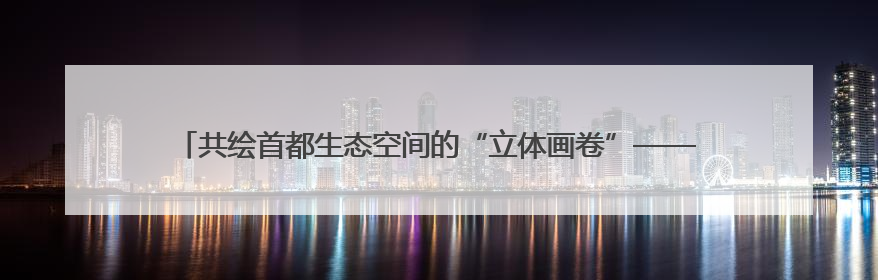 共绘首都生态空间的“立体画卷”——北京市政协和市委统战部聚焦促进绿化彩化美化生态空间建设联合协商议政