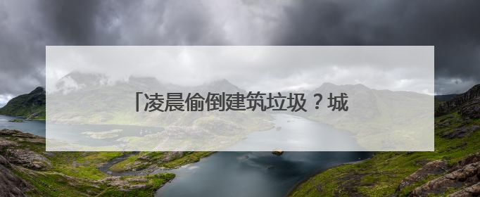 凌晨偷倒建筑垃圾？城管追查当场处理！司机带着罚单回来清理现场