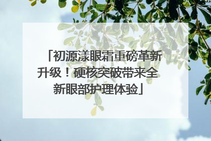 初源漾眼霜重磅革新升级！硬核突破带来全新眼部护理体验