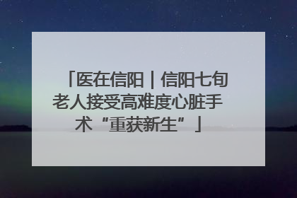 医在信阳｜信阳七旬老人接受高难度心脏手术“重获新生”