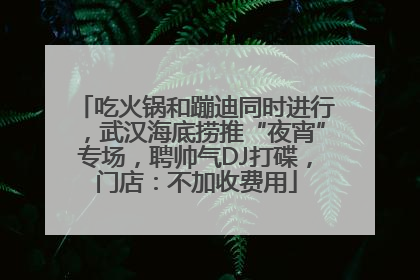 吃火锅和蹦迪同时进行，武汉海底捞推“夜宵”专场，聘帅气DJ打碟，门店：不加收费用