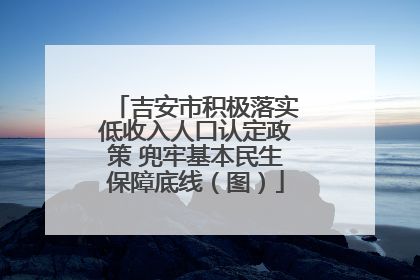 吉安市积极落实低收入人口认定政策 兜牢基本民生保障底线（图）
