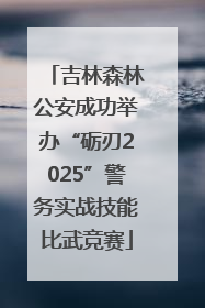 吉林森林公安成功举办“砺刃2025”警务实战技能比武竞赛