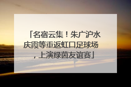名宿云集！朱广沪水庆霞等重返虹口足球场，上演绿茵友谊赛