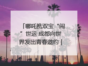 哪吒携双宝“闯”世运 成都向世界发出青春邀约｜成都发展