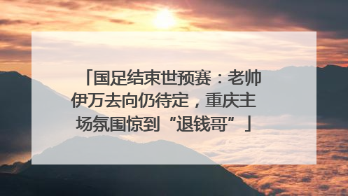 国足结束世预赛：老帅伊万去向仍待定，重庆主场氛围惊到“退钱哥”