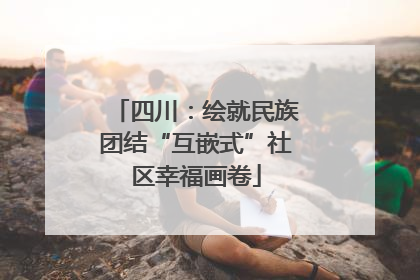 四川：绘就民族团结“互嵌式”社区幸福画卷