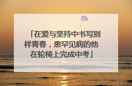 在爱与坚持中书写别样青春，患罕见病的他在轮椅上完成中考