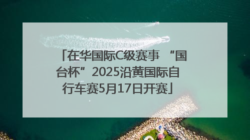 在华国际C级赛事 “国台杯”2025沿黄国际自行车赛5月17日开赛