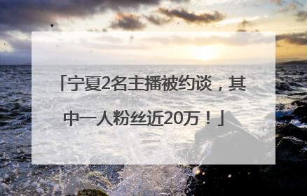 宁夏2名主播被约谈，其中一人粉丝近20万！
