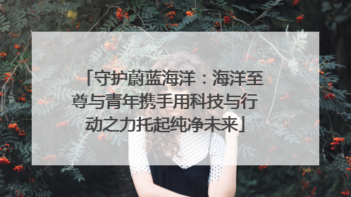 守护蔚蓝海洋：海洋至尊与青年携手用科技与行动之力托起纯净未来