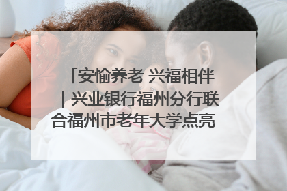 安愉养老 兴福相伴｜兴业银行福州分行联合福州市老年大学点亮安愉文化生活