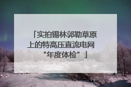 实拍锡林郭勒草原上的特高压直流电网“年度体检”