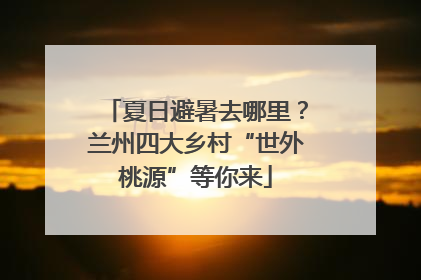 夏日避暑去哪里？兰州四大乡村“世外桃源”等你来