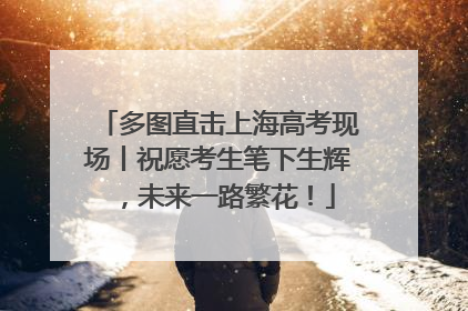 多图直击上海高考现场丨祝愿考生笔下生辉，未来一路繁花！