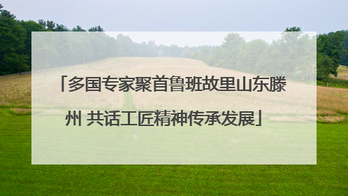 多国专家聚首鲁班故里山东滕州 共话工匠精神传承发展