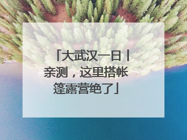 大武汉一日丨亲测，这里搭帐篷露营绝了