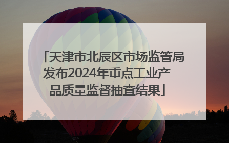 天津市北辰区市场监管局发布2024年重点工业产品质量监督抽查结果