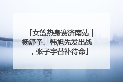 女篮热身赛济南站｜杨舒予、韩旭先发出战，张子宇替补待命