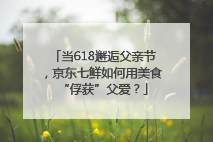 当618邂逅父亲节，京东七鲜如何用美食“俘获”父爱？